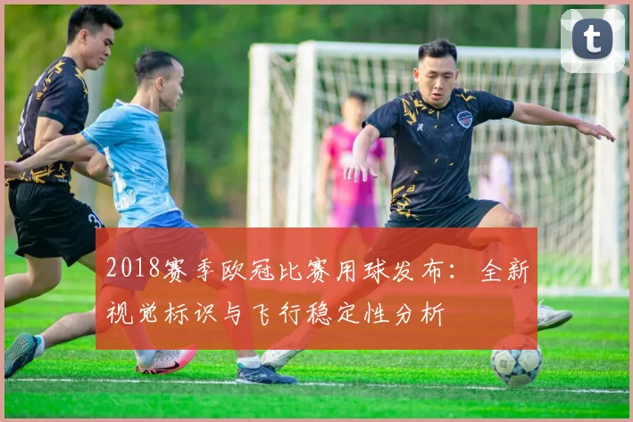 2018赛季欧冠比赛用球发布：全新视觉标识与飞行稳定性分析