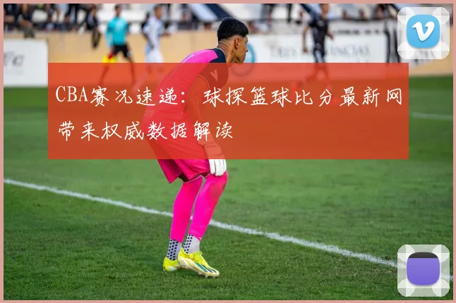 CBA赛况速递：球探篮球比分最新网带来权威数据解读