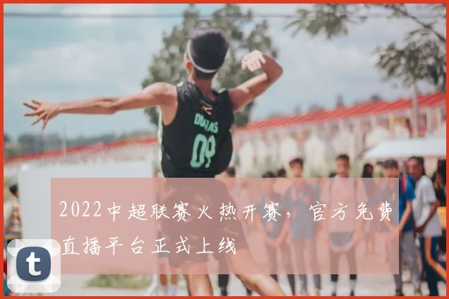 2022中超联赛火热开赛，官方免费直播平台正式上线