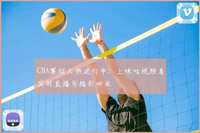 CBA赛程火热进行中：上咪咕视频看实时直播与精彩回放