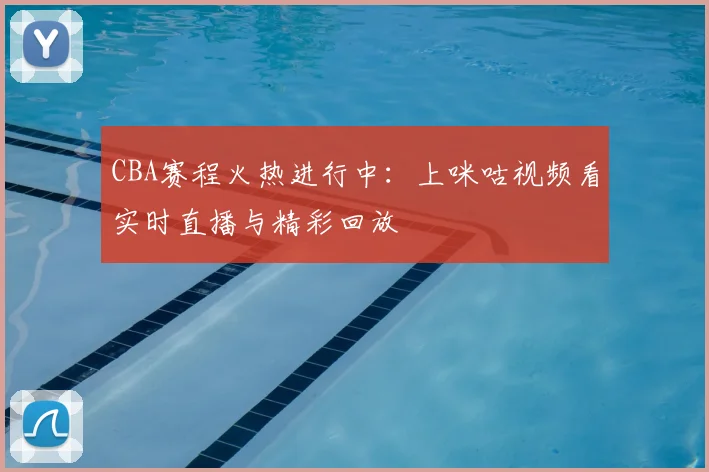 CBA赛程火热进行中:上咪咕视频看实时直播与精彩回放