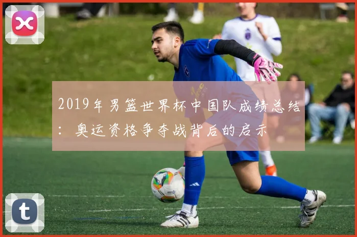 2019年男篮世界杯中国队成绩总结：奥运资格争夺战背后的启示