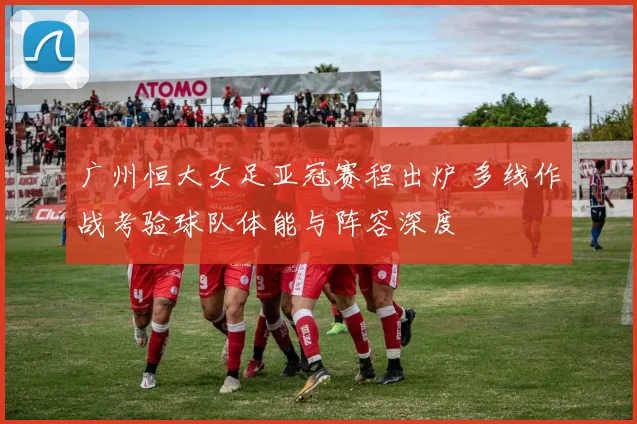 广州恒大女足亚冠赛程出炉 多线作战考验球队体能与阵容深度