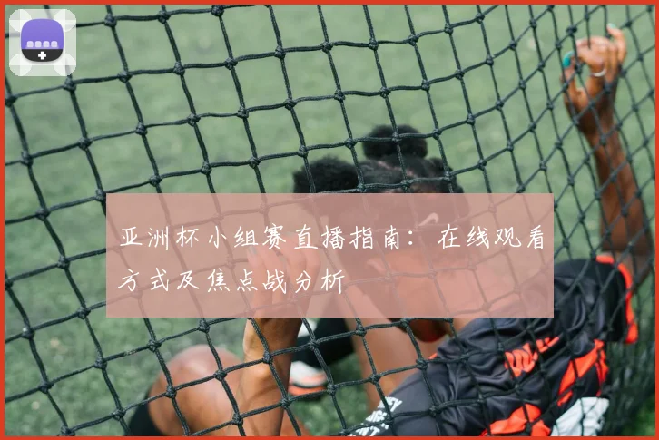 亚洲杯小组赛直播指南：在线观看方式及焦点战分析