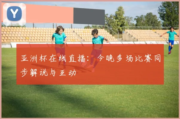 亚洲杯在线直播：今晚多场比赛同步解说与互动