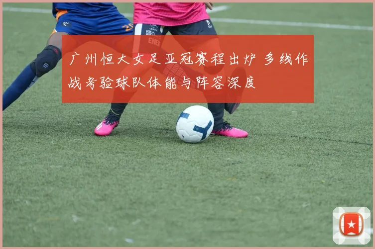 广州恒大女足亚冠赛程出炉 多线作战考验球队体能与阵容深度