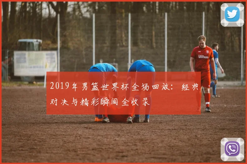 2019年男篮世界杯全场回放：经典对决与精彩瞬间全收录