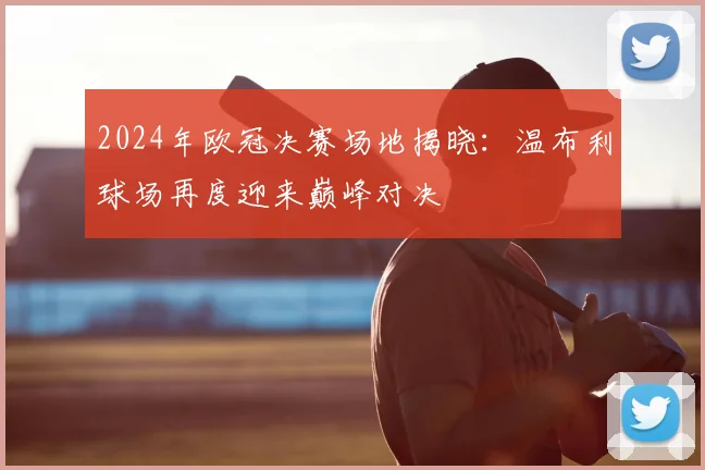 2024年欧冠决赛场地揭晓：温布利球场再度迎来巅峰对决