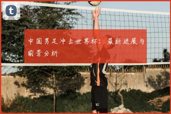 中国男足冲击世界杯:最新进展与前景分析