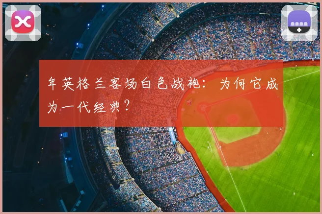 年英格兰客场白色战袍:为何它成为一代经典?