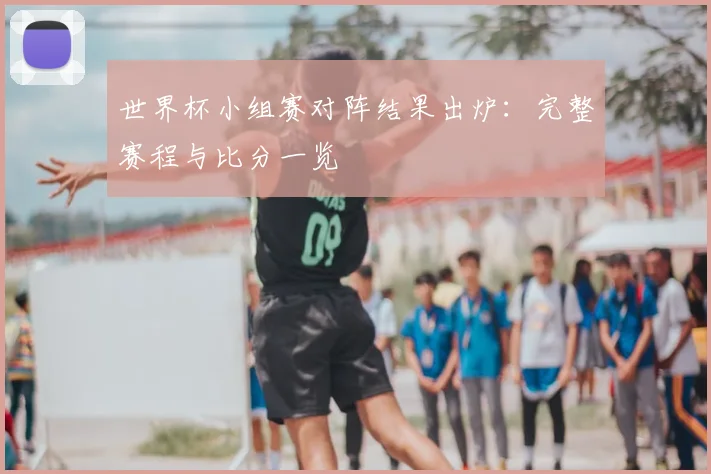 世界杯小组赛对阵结果出炉:完整赛程与比分一览