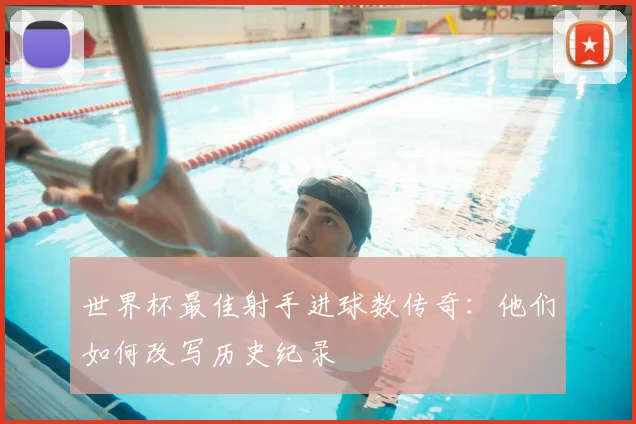 世界杯最佳射手进球数传奇：他们如何改写历史纪录
