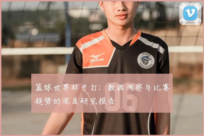 篮球世界杯开打:数据洞察与比赛趋势的深度研究报告